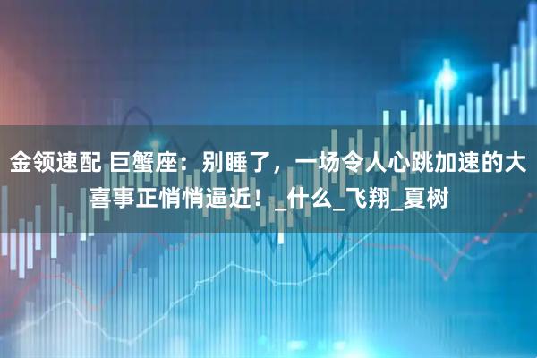 金领速配 巨蟹座：别睡了，一场令人心跳加速的大喜事正悄悄逼近！_什么_飞翔_夏树