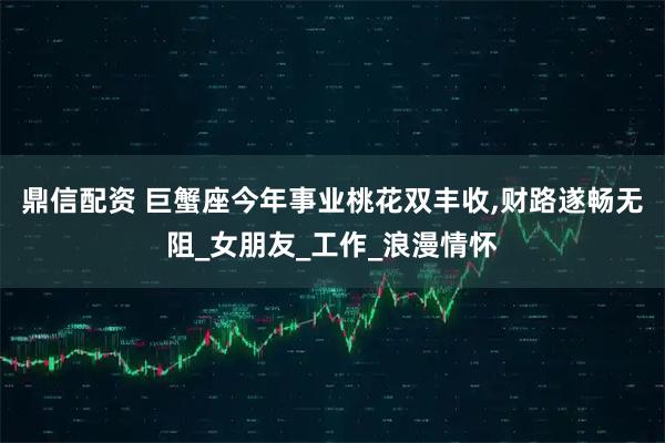 鼎信配资 巨蟹座今年事业桃花双丰收,财路遂畅无阻_女朋友_工作_浪漫情怀