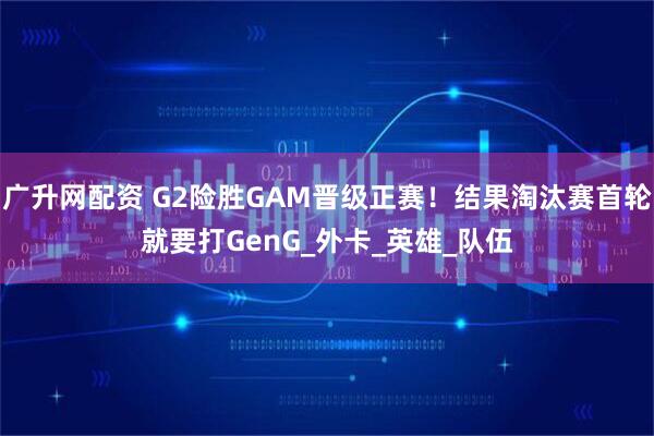 广升网配资 G2险胜GAM晋级正赛！结果淘汰赛首轮就要打GenG_外卡_英雄_队伍