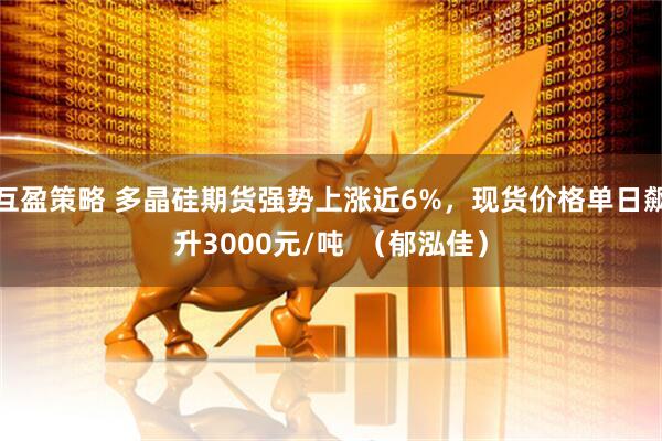 互盈策略 多晶硅期货强势上涨近6%，现货价格单日飙升3000元/吨  （郁泓佳）