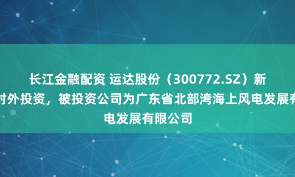 长江金融配资 运达股份（300772.SZ）新增一起对外投资，被投资公司为广东省北部湾海上风电发展有限公司