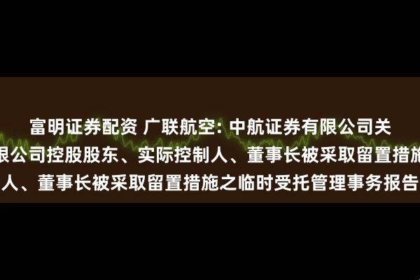 富明证券配资 广联航空: 中航证券有限公司关于广联航空工业股份有限公司控股股东、实际控制人、董事长被采取留置措施之临时受托管理事务报告