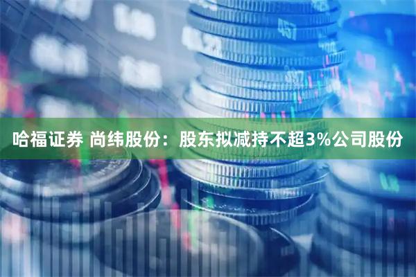 哈福证券 尚纬股份：股东拟减持不超3%公司股份