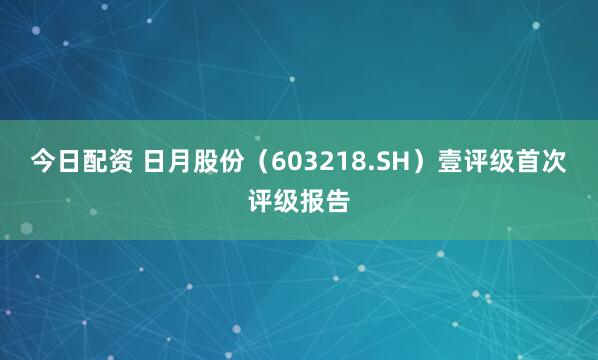 今日配资 日月股份（603218.SH）壹评级首次评级报告